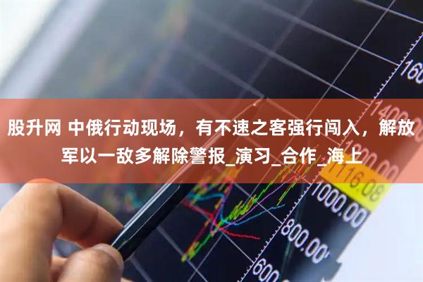 股升网 中俄行动现场，有不速之客强行闯入，解放军以一敌多解除警报_演习_合作_海上
