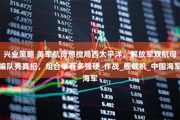 兴业策略 美军航母想搅局西太平洋，解放军双航母编队亮真招，组合拳有多强硬_作战_舰载机_中国海军