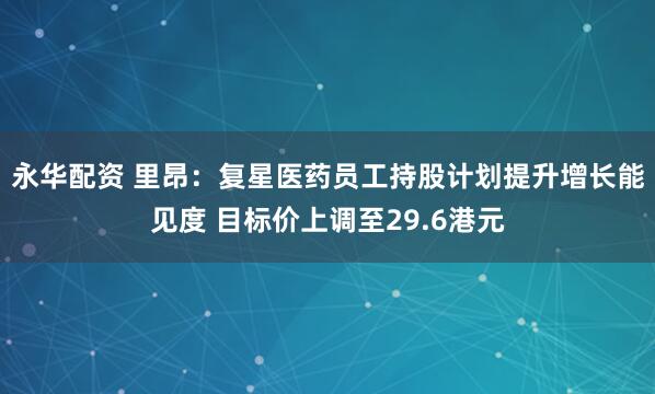 永华配资 里昂：复星医药员工持股计划提升增长能见度 目标价上调至29.6港元