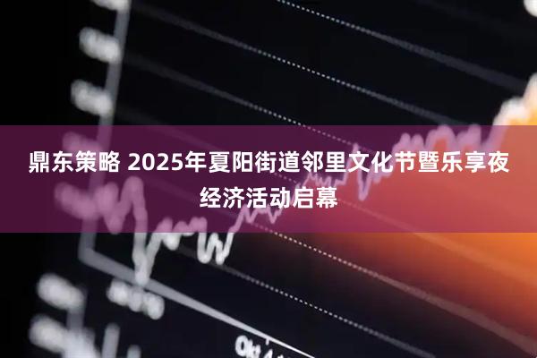 鼎东策略 2025年夏阳街道邻里文化节暨乐享夜经济活动启幕