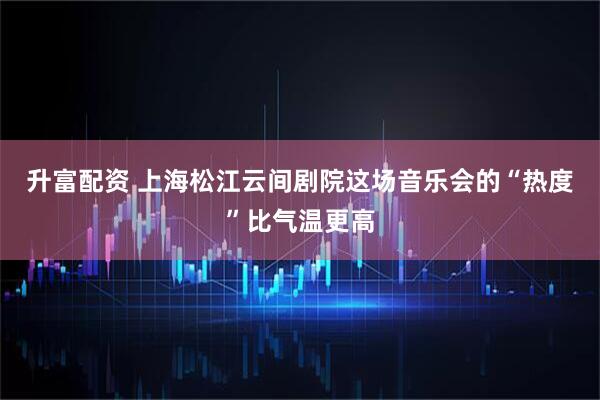 升富配资 上海松江云间剧院这场音乐会的“热度”比气温更高