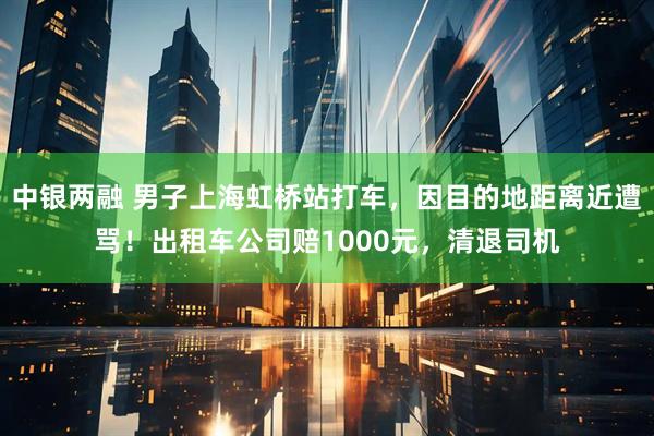 中银两融 男子上海虹桥站打车，因目的地距离近遭骂！出租车公司赔1000元，清退司机
