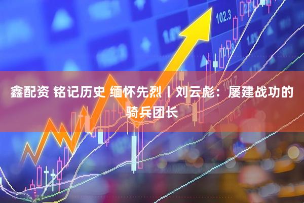 鑫配资 铭记历史 缅怀先烈丨刘云彪：屡建战功的骑兵团长