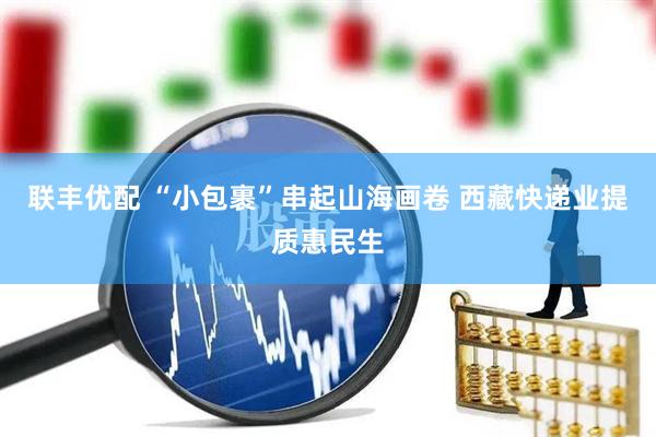 联丰优配 “小包裹”串起山海画卷 西藏快递业提质惠民生