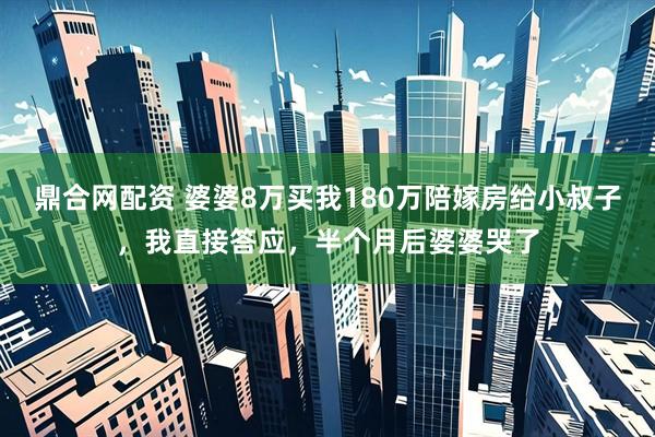 鼎合网配资 婆婆8万买我180万陪嫁房给小叔子，我直接答应，半个月后婆婆哭了