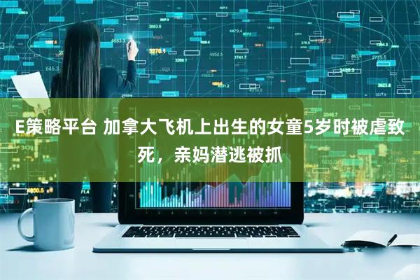 E策略平台 加拿大飞机上出生的女童5岁时被虐致死，亲妈潜逃被抓
