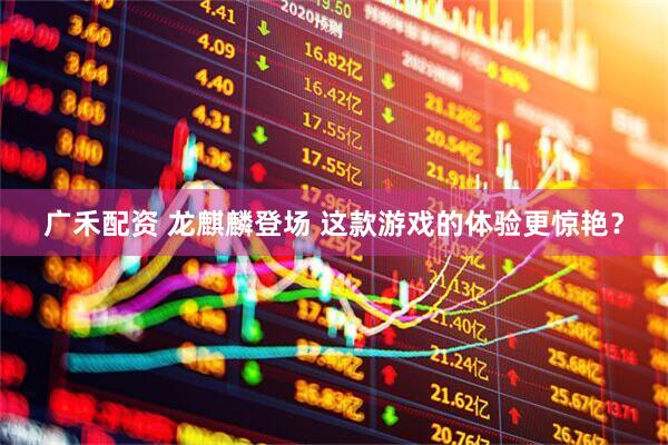 广禾配资 龙麒麟登场 这款游戏的体验更惊艳？