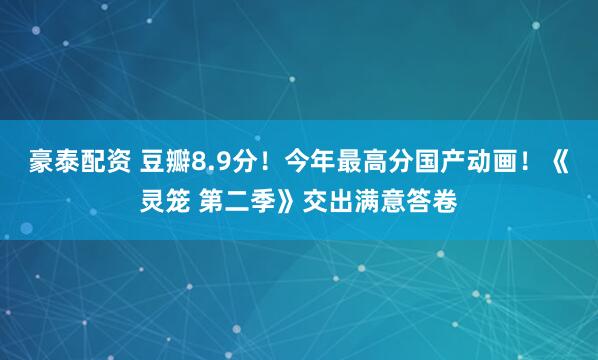 豪泰配资 豆瓣8.9分！今年最高分国产动画！《灵笼 第二季》交出满意答卷