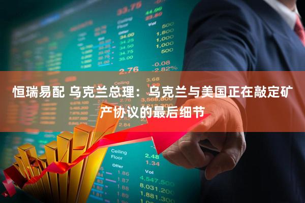 恒瑞易配 乌克兰总理：乌克兰与美国正在敲定矿产协议的最后细节