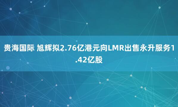 贵海国际 旭辉拟2.76亿港元向LMR出售永升服务1.42亿股