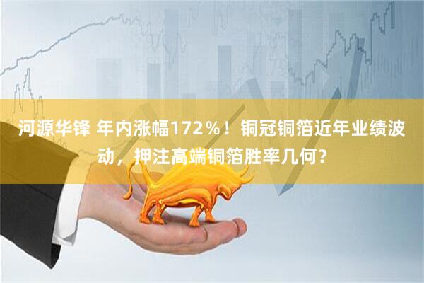 河源华锋 年内涨幅172％！铜冠铜箔近年业绩波动，押注高端铜箔胜率几何？