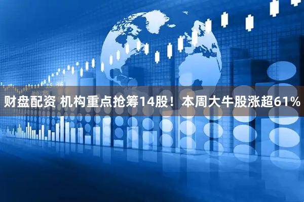 财盘配资 机构重点抢筹14股！本周大牛股涨超61%