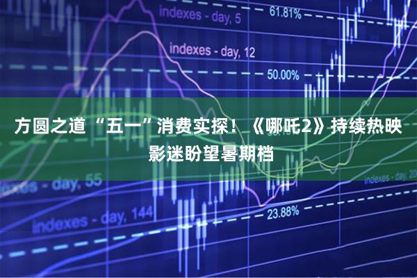 方圆之道 “五一”消费实探！《哪吒2》持续热映 影迷盼望暑期档