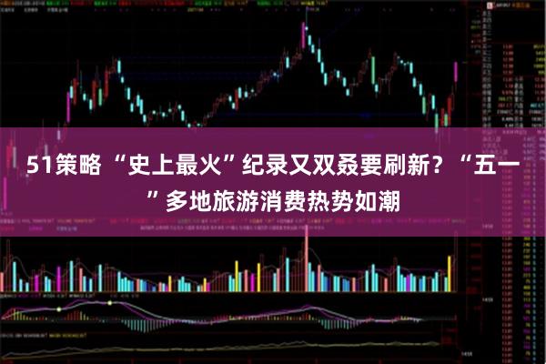 51策略 “史上最火”纪录又双叒要刷新？“五一”多地旅游消费热势如潮