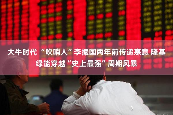 大牛时代 “吹哨人”李振国两年前传递寒意 隆基绿能穿越“史上最强”周期风暴