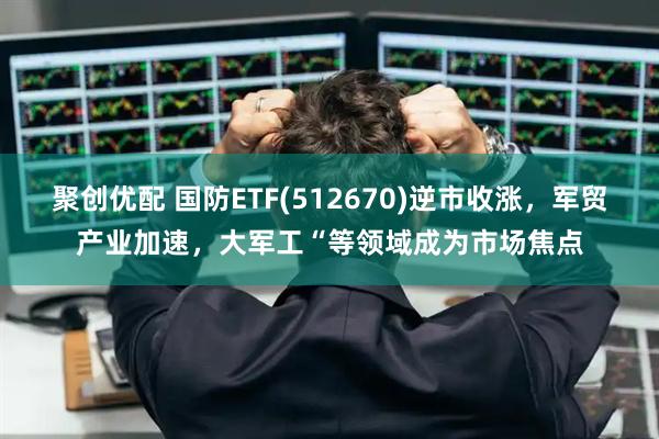 聚创优配 国防ETF(512670)逆市收涨，军贸产业加速，大军工“等领域成为市场焦点