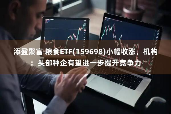 添盈聚富 粮食ETF(159698)小幅收涨，机构：头部种企有望进一步提升竞争力