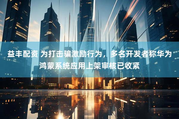 益丰配资 为打击骗激励行为,多名开发者称华为鸿蒙系统应用上架审核已收紧