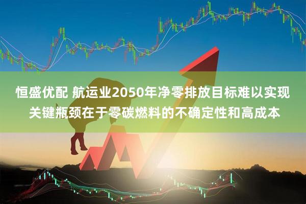 恒盛优配 航运业2050年净零排放目标难以实现 关键瓶颈在于零碳燃料的不确定性和高成本