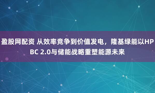 盈股网配资 从效率竞争到价值发电,隆基绿能以HPBC 2.0与储能战略重塑能源未来