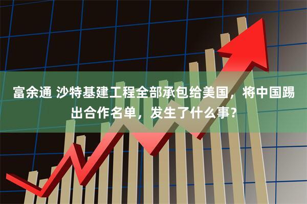 富余通 沙特基建工程全部承包给美国，将中国踢出合作名单，发生了什么事？