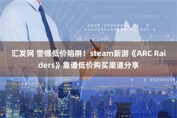 汇发网 警惕低价陷阱！steam新游《ARC Raiders》靠谱低价购买渠道分享