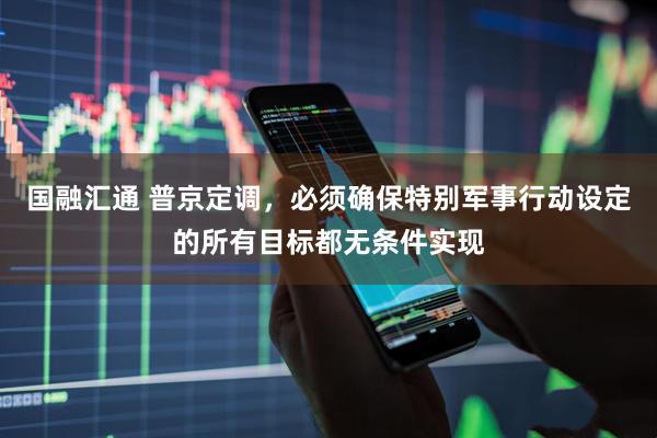 国融汇通 普京定调，必须确保特别军事行动设定的所有目标都无条件实现