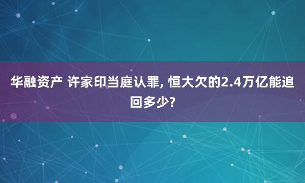 华融资产 许家印当庭认罪, 恒大欠的2.4万亿能追回多少?