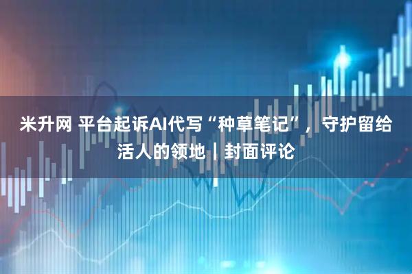 米升网 平台起诉AI代写“种草笔记”，守护留给活人的领地｜封面评论
