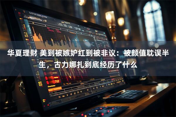 华夏理财 美到被嫉妒红到被非议：被颜值耽误半生，古力娜扎到底经历了什么